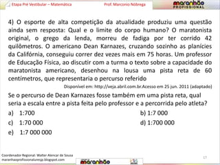 Etapa Pré Vestibular – Matemática Prof. Marconio Nóbrega 
4) O esporte de alta competição da atualidade produziu uma questão 
ainda sem resposta: Qual e o limite do corpo humano? O maratonista 
original, o grego da lenda, morreu de fadiga por ter corrido 42 
quilômetros. O americano Dean Karnazes, cruzando sozinho as planícies 
da Califórnia, conseguiu correr dez vezes mais em 75 horas. Um professor 
de Educação Física, ao discutir com a turma o texto sobre a capacidade do 
maratonista americano, desenhou na lousa uma pista reta de 60 
centímetros, que representaria o percurso referido 
Disponível em: http://veja.abril.com.br.Acesso em 25 jun. 2011 (adaptado) 
Se o percurso de Dean Karnazes fosse também em uma pista reta, qual 
seria a escala entre a pista feita pelo professor e a percorrida pelo atleta? 
a) 1:700 b) 1:7 000 
c) 1:70 000 d) 1:700 000 
e) 1:7 000 000 
17 
Coordenador Regional: Walter Alencar de Sousa 
maranhaoprofissionaluresjp.blogspot.com 
 