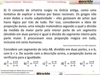 6) O conceito de simetria surgiu na Grécia antiga, como uma 
tentativa de explicar a beleza por bases racionais. Os gregos não 
eram dados a muita subjetividade − eles gostavam de achar que 
havia lógica por trás de tudo. Por isso, conceberam a ideia de 
proporção áurea, uma relação matemática segundo a qual a divisão 
da medida da maior parte pela menor parte de um segmento 
(dividido em duas partes) é igual à divisão do segmento inteiro pela 
parte maior. E procuravam essa proporção mágica em tudo, 
inclusive em seres humanos. 
Revista Superinteressante, nov. 2003 (adaptado). 
Considere um segmento de reta AB, dividido em duas partes, a e b, 
com b < a. De acordo com a descrição acima, a proporção áurea se 
verificaria para a igualdade: 
a) 
푏 
푎 
= 
푎+푏 
푎−푏 
b) 
푏 
푎 
= 
푎+푏 
푏 
c) 
푎 
푏 
= 
푎−푏 
푎 
d) 
푎 
푏 
= 
푎+푏 
푎−푏 
e) 
푎 
푏 
= 
푎+푏 
푎 
Etapa Pré Vestibular – Matemática Prof. Marconio Nóbrega 
18 
Coordenador Regional: Walter Alencar de Sousa 
maranhaoprofissionaluresjp.blogspot.com 
 