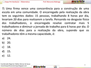 Etapa Pré Vestibular – Matemática Prof. Marconio Nóbrega 
7) Uma firma vence uma concorrência para a construção de uma 
escola em uma comunidade. O encarregado pela realização da obra 
tem os seguintes dados: 15 pessoas, trabalhando 8 horas por dia, 
levariam 20 dias para realizarem a tarefa. Pensando no desgaste físico 
dos trabalhadores, o encarregado resolve contratar mais 5 
trabalhadores e diminuir a jornada de trabalho para 6 horas por dia. O 
número de dias para a realização da obra, supondo que os 
trabalhadores têm a mesma capacidade, é: 
a) 24. 
b) 20. 
c) 18. 
d) 15. 
e) 12. 
19 
Coordenador Regional: Walter Alencar de Sousa 
maranhaoprofissionaluresjp.blogspot.com 
 