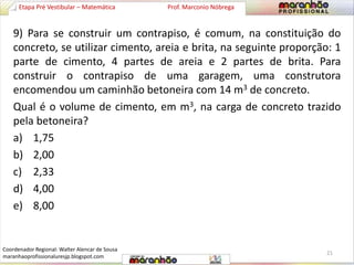 Etapa Pré Vestibular – Matemática Prof. Marconio Nóbrega 
9) Para se construir um contrapiso, é comum, na constituição do 
concreto, se utilizar cimento, areia e brita, na seguinte proporção: 1 
parte de cimento, 4 partes de areia e 2 partes de brita. Para 
construir o contrapiso de uma garagem, uma construtora 
encomendou um caminhão betoneira com 14 m3 de concreto. 
Qual é o volume de cimento, em m3, na carga de concreto trazido 
pela betoneira? 
a) 1,75 
b) 2,00 
c) 2,33 
d) 4,00 
e) 8,00 
21 
Coordenador Regional: Walter Alencar de Sousa 
maranhaoprofissionaluresjp.blogspot.com 
 