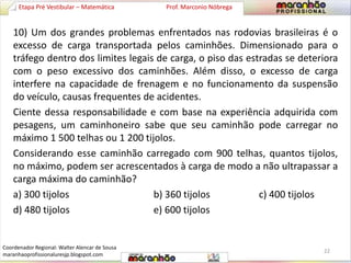Etapa Pré Vestibular – Matemática Prof. Marconio Nóbrega 
10) Um dos grandes problemas enfrentados nas rodovias brasileiras é o 
excesso de carga transportada pelos caminhões. Dimensionado para o 
tráfego dentro dos limites legais de carga, o piso das estradas se deteriora 
com o peso excessivo dos caminhões. Além disso, o excesso de carga 
interfere na capacidade de frenagem e no funcionamento da suspensão 
do veículo, causas frequentes de acidentes. 
Ciente dessa responsabilidade e com base na experiência adquirida com 
pesagens, um caminhoneiro sabe que seu caminhão pode carregar no 
máximo 1 500 telhas ou 1 200 tijolos. 
Considerando esse caminhão carregado com 900 telhas, quantos tijolos, 
no máximo, podem ser acrescentados à carga de modo a não ultrapassar a 
carga máxima do caminhão? 
a) 300 tijolos b) 360 tijolos c) 400 tijolos 
d) 480 tijolos e) 600 tijolos 
22 
Coordenador Regional: Walter Alencar de Sousa 
maranhaoprofissionaluresjp.blogspot.com 
