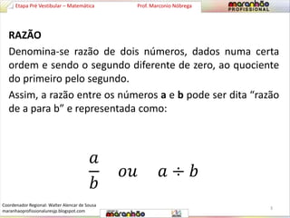 Etapa Pré Vestibular – Matemática Prof. Marconio Nóbrega 
RAZÃO 
Denomina-se razão de dois números, dados numa certa 
ordem e sendo o segundo diferente de zero, ao quociente 
do primeiro pelo segundo. 
Assim, a razão entre os números a e b pode ser dita “razão 
de a para b” e representada como: 
푎 
푏 
표푢 푎 ÷ 푏 
3 
Coordenador Regional: Walter Alencar de Sousa 
maranhaoprofissionaluresjp.blogspot.com 
 
