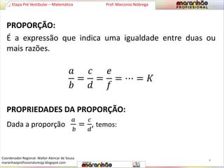 Etapa Pré Vestibular – Matemática Prof. Marconio Nóbrega 
PROPORÇÃO: 
É a expressão que indica uma igualdade entre duas ou 
mais razões. 
푎 
푏 
= 
푐 
푑 
= 
푒 
푓 
= ⋯ = 퐾 
PROPRIEDADES DA PROPORÇÃO: 
Dada a proporção 
푎 
푏 
= 
푐 
푑 
, temos: 
4 
Coordenador Regional: Walter Alencar de Sousa 
maranhaoprofissionaluresjp.blogspot.com 
 