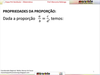 Etapa Pré Vestibular – Matemática Prof. Marconio Nóbrega 
PROPRIEDADES DA PROPORÇÃO: 
Dada a proporção 
푎 
푏 
= 
푐 
푑 
, temos: 
5 
Coordenador Regional: Walter Alencar de Sousa 
maranhaoprofissionaluresjp.blogspot.com 
 