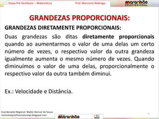 Etapa Pré Vestibular – Matemática Prof. Marconio Nóbrega 
GRANDEZAS PROPORCIONAIS: 
GRANDEZAS DIRETAMENTE PROPORCIONAIS: 
Duas grandezas são ditas diretamente proporcionais 
quando ao aumentarmos o valor de uma delas um certo 
número de vezes, o respectivo valor da outra grandeza 
igualmente aumenta o mesmo número de vezes. Quando 
diminuímos o valor de uma delas, proporcionalmente o 
respectivo valor da outra também diminui. 
Ex.: Velocidade e Distância. 
6 
Coordenador Regional: Walter Alencar de Sousa 
maranhaoprofissionaluresjp.blogspot.com 
 