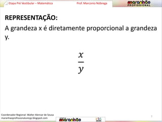 Etapa Pré Vestibular – Matemática Prof. Marconio Nóbrega 
REPRESENTAÇÃO: 
A grandeza x é diretamente proporcional a grandeza 
y. 
푥 
푦 
7 
Coordenador Regional: Walter Alencar de Sousa 
maranhaoprofissionaluresjp.blogspot.com 
 