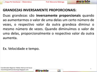 Etapa Pré Vestibular – Matemática Prof. Marconio Nóbrega 
GRANDEZAS INVERSAMENTE PROPORCIONAIS: 
Duas grandezas são inversamente proporcionais quando 
ao aumentarmos o valor de uma delas um certo número de 
vezes, o respectivo valor da outra grandeza diminui o 
mesmo número de vezes. Quando diminuímos o valor de 
uma delas, proporcionalmente o respectivo valor da outra 
aumenta. 
Ex. Velocidade e tempo. 
8 
Coordenador Regional: Walter Alencar de Sousa 
maranhaoprofissionaluresjp.blogspot.com 
 