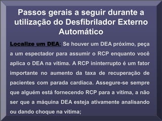Passos gerais a seguir durante a
utilização do Desfibrilador Externo
Automático
Localize um DEA: Se houver um DEA próximo, peça
a um espectador para assumir o RCP enquanto você
aplica o DEA na vítima. A RCP ininterrupto é um fator
importante no aumento da taxa de recuperação de
pacientes com parada cardíaca. Assegure-se sempre
que alguém está fornecendo RCP para a vítima, a não
ser que a máquina DEA esteja ativamente analisando
ou dando choque na vítima;
 