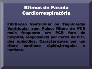 Ritmos de Parada
Cardiorrespiratória
Fibrilação Ventricular ou Taquicardia
Ventricular sem Pulso: Ritmo de PCR
mais frequente em PCR fora do
hospital, responsável por cerca de 80%
dos episódios. Caracteríza-se por um
ritmo cardíaco rápido,irregular e
ineficaz.
 