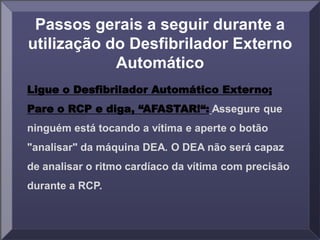 Passos gerais a seguir durante a
utilização do Desfibrilador Externo
Automático
Ligue o Desfibrilador Automático Externo;
Pare o RCP e diga, “AFASTAR!“: Assegure que
ninguém está tocando a vítima e aperte o botão
"analisar" da máquina DEA. O DEA não será capaz
de analisar o ritmo cardíaco da vítima com precisão
durante a RCP.
 