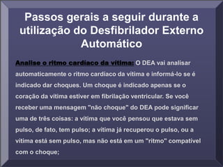 Passos gerais a seguir durante a
utilização do Desfibrilador Externo
Automático
Analise o ritmo cardíaco da vítima: O DEA vai analisar
automaticamente o ritmo cardíaco da vítima e informá-lo se é
indicado dar choques. Um choque é indicado apenas se o
coração da vítima estiver em fibrilação ventricular. Se você
receber uma mensagem "não choque" do DEA pode significar
uma de três coisas: a vítima que você pensou que estava sem
pulso, de fato, tem pulso; a vítima já recuperou o pulso, ou a
vítima está sem pulso, mas não está em um "ritmo" compatível
com o choque;
 