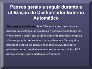 Passos gerais a seguir durante a
utilização do Desfibrilador Externo
Automático
Dê choque na vítima. Se o DEA indica que um choque é
necessário, certifique-se que todas a pessoas estão longe da
vítima. Peça a todos que estão te ajudando para ficar longe da
vítima e garantir que você tem espaço também. Em seguida,
pressione o botão de choque na máquina DEA para dar o
primeiro choque. Imediatamente após o choque, inicie a RCP
por 5 ciclos (ou aproximadamente 2 minutos);
 