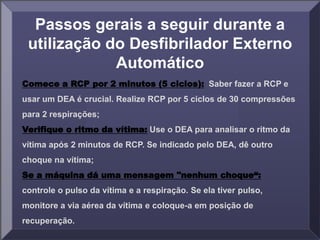 Passos gerais a seguir durante a
utilização do Desfibrilador Externo
Automático
Comece a RCP por 2 minutos (5 ciclos): Saber fazer a RCP e
usar um DEA é crucial. Realize RCP por 5 ciclos de 30 compressões
para 2 respirações;
Verifique o ritmo da vítima: Use o DEA para analisar o ritmo da
vítima após 2 minutos de RCP. Se indicado pelo DEA, dê outro
choque na vítima;
Se a máquina dá uma mensagem "nenhum choque“:
controle o pulso da vítima e a respiração. Se ela tiver pulso,
monitore a via aérea da vítima e coloque-a em posição de
recuperação.
 