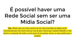 É possível haver uma
Rede Social sem ser uma
Mídia Social?
Não. Afinal, para ser rede social, tem de estar inserida em algum meio.
Entendendo que este meio está na web, já que é disso que estamos falando, e está
aberto à exposição de todos, ou de parte de um grupo, torna-se uma mídia para o
usuário.
 