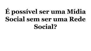 É possível ser uma Mídia
Social sem ser uma Rede
Social?
 
