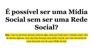 É possível ser uma Mídia
Social sem ser uma Rede
Social?
Sim. Caso as pessoas apenas postem algo, sem que haja inter-relação entre elas
de forma alguma, elas não irão formar uma Rede Social, mas não deixarão de
estar fazendo uso de uma Mídia Social.
 