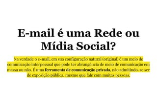 E-mail é uma Rede ou
Mídia Social?
Na verdade o e-mail, em sua configuração natural (original) é um meio de
comunicação interpessoal que pode ter abrangência de meio de comunicação em
massa ou não. É uma ferramenta de comunicação privada, não admitindo-se ser
de exposição pública, mesmo que fale com muitas pessoas.
 