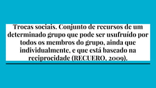 Trocas sociais. Conjunto de recursos de um
determinado grupo que pode ser usufruído por
todos os membros do grupo, ainda que
individualmente, e que está baseado na
reciprocidade (RECUERO, 2009).
 