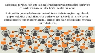 Chamamos de redes, pois esta foi uma forma figurativa adotada para definir um
grupo de pessoas que estão ligadas de alguma forma.
E são sociais por se relacionarem entre si, trocando informações, organizando
grupos exclusivos e inclusivos, criando diferentes modos de se relacionarem,
aparecendo uns para os outros, enfim… criando uma rede de sociedades restritas
dentro desta rede.
 