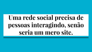 Uma rede social precisa de
pessoas interagindo, senão
seria um mero site.
 