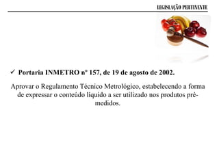LEGISLAÇÃO PERTINENTE
 Portaria INMETRO nº 157, de 19 de agosto de 2002.
Aprovar o Regulamento Técnico Metrológico, estabelecendo a forma
de expressar o conteúdo líquido a ser utilizado nos produtos pré-
medidos.
 