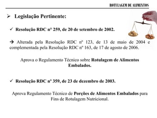 ROTULAGEM DE ALIMENTOS
 Resolução RDC n° 259, de 20 de setembro de 2002.
 Alterada pela Resolução RDC nº 123, de 13 de maio de 2004 e
complementada pela Resolução RDC nº 163, de 17 de agosto de 2006.
Aprova o Regulamento Técnico sobre Rotulagem de Alimentos
Embalados.
 Resolução RDC nº 359, de 23 de dezembro de 2003.
Aprova Regulamento Técnico de Porções de Alimentos Embalados para
Fins de Rotulagem Nutricional.
 Legislação Pertinente:
 