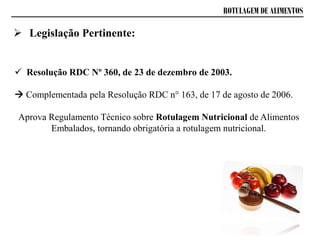 ROTULAGEM DE ALIMENTOS
 Resolução RDC Nº 360, de 23 de dezembro de 2003.
 Complementada pela Resolução RDC n° 163, de 17 de agosto de 2006.
Aprova Regulamento Técnico sobre Rotulagem Nutricional de Alimentos
Embalados, tornando obrigatória a rotulagem nutricional.
 Legislação Pertinente:
 
