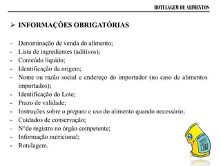 ROTULAGEM DE ALIMENTOS
- Denominação de venda do alimento;
- Lista de ingredientes (aditivos);
- Conteúdo líquido;
- Identificação da origem;
- Nome ou razão social e endereço do importador (no caso de alimentos
importados);
- Identificação do Lote;
- Prazo de validade;
- Instruções sobre o preparo e uso do alimento quando necessário;
- Cuidados de conservação;
- N°de registro no órgão competente;
- Informação nutricional;
- Rotulagem.
 INFORMAÇÕES OBRIGATÓRIAS
 