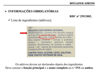 ROTULAGEM DE ALIMENTOS
Os aditivos devem ser declarados depois dos ingredientes.
Deve constar a função principal e o nome completo ou n° INS ou ambos.
 INFORMAÇÕES OBRIGATÓRIAS
 Lista de ingredientes (aditivos);
RDC n° 259/2002.
 