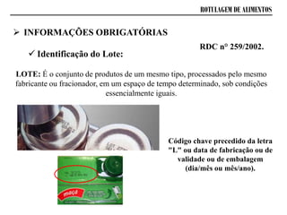 ROTULAGEM DE ALIMENTOS
 Identificação do Lote:
RDC n° 259/2002.
LOTE: É o conjunto de produtos de um mesmo tipo, processados pelo mesmo
fabricante ou fracionador, em um espaço de tempo determinado, sob condições
essencialmente iguais.
Código chave precedido da letra
"L" ou data de fabricação ou de
validade ou de embalagem
(dia/mês ou mês/ano).
 INFORMAÇÕES OBRIGATÓRIAS
 