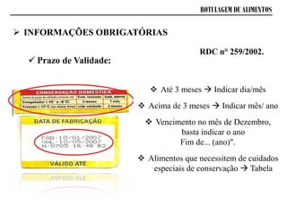 ROTULAGEM DE ALIMENTOS
 Prazo de Validade:
RDC n° 259/2002.
 Até 3 meses  Indicar dia/mês
 Acima de 3 meses  Indicar mês/ ano
 Vencimento no mês de Dezembro,
basta indicar o ano
Fim de... (ano)".
 Alimentos que necessitem de cuidados
especiais de conservação  Tabela
 INFORMAÇÕES OBRIGATÓRIAS
 