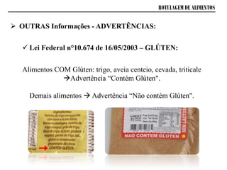 ROTULAGEM DE ALIMENTOS
 OUTRAS Informações - ADVERTÊNCIAS:
 Lei Federal n°10.674 de 16/05/2003 – GLÚTEN:
Alimentos COM Glúten: trigo, aveia centeio, cevada, triticale
Advertência “Contém Glúten".
Demais alimentos  Advertência “Não contém Glúten".
 