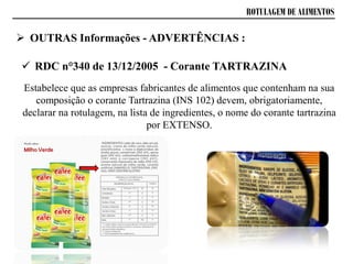  RDC n°340 de 13/12/2005 - Corante TARTRAZINA
Estabelece que as empresas fabricantes de alimentos que contenham na sua
composição o corante Tartrazina (INS 102) devem, obrigatoriamente,
declarar na rotulagem, na lista de ingredientes, o nome do corante tartrazina
por EXTENSO.
ROTULAGEM DE ALIMENTOS
 OUTRAS Informações - ADVERTÊNCIAS :
 