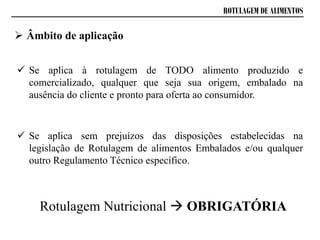 ROTULAGEM DE ALIMENTOS
 Âmbito de aplicação
 Se aplica à rotulagem de TODO alimento produzido e
comercializado, qualquer que seja sua origem, embalado na
ausência do cliente e pronto para oferta ao consumidor.
 Se aplica sem prejuízos das disposições estabelecidas na
legislação de Rotulagem de alimentos Embalados e/ou qualquer
outro Regulamento Técnico específico.
Rotulagem Nutricional  OBRIGATÓRIA
 