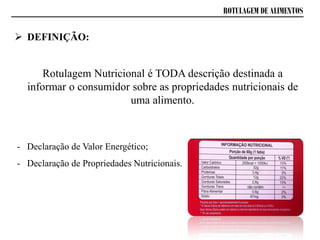 ROTULAGEM DE ALIMENTOS
 DEFINIÇÃO:
Rotulagem Nutricional é TODA descrição destinada a
informar o consumidor sobre as propriedades nutricionais de
uma alimento.
- Declaração de Valor Energético;
- Declaração de Propriedades Nutricionais.
 