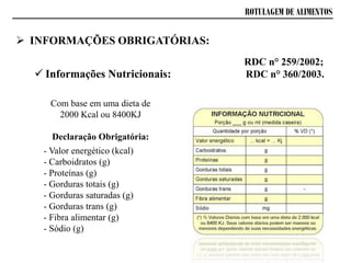ROTULAGEM DE ALIMENTOS
 INFORMAÇÕES OBRIGATÓRIAS:
 Informações Nutricionais:
RDC n° 259/2002;
RDC n° 360/2003.
Com base em uma dieta de
2000 Kcal ou 8400KJ
Declaração Obrigatória:
- Valor energético (kcal)
- Carboidratos (g)
- Proteínas (g)
- Gorduras totais (g)
- Gorduras saturadas (g)
- Gorduras trans (g)
- Fibra alimentar (g)
- Sódio (g)
 