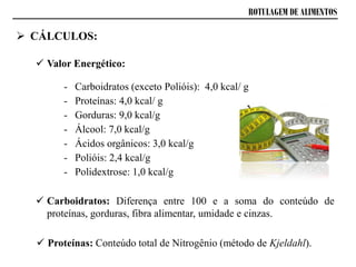 ROTULAGEM DE ALIMENTOS
 CÁLCULOS:
 Valor Energético:
- Carboidratos (exceto Polióis): 4,0 kcal/ g
- Proteínas: 4,0 kcal/ g
- Gorduras: 9,0 kcal/g
- Álcool: 7,0 kcal/g
- Ácidos orgânicos: 3,0 kcal/g
- Polióis: 2,4 kcal/g
- Polidextrose: 1,0 kcal/g
 Carboidratos: Diferença entre 100 e a soma do conteúdo de
proteínas, gorduras, fibra alimentar, umidade e cinzas.
 Proteínas: Conteúdo total de Nitrogênio (método de Kjeldahl).
 