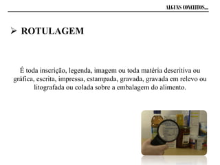 ALGUNS CONCEITOS...
É toda inscrição, legenda, imagem ou toda matéria descritiva ou
gráfica, escrita, impressa, estampada, gravada, gravada em relevo ou
litografada ou colada sobre a embalagem do alimento.
 ROTULAGEM
 