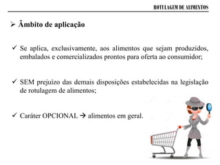 ROTULAGEM DE ALIMENTOS
 Âmbito de aplicação
 Se aplica, exclusivamente, aos alimentos que sejam produzidos,
embalados e comercializados prontos para oferta ao consumidor;
 SEM prejuízo das demais disposições estabelecidas na legislação
de rotulagem de alimentos;
 Caráter OPCIONAL  alimentos em geral.
 