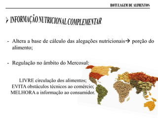 ROTULAGEM DE ALIMENTOS
- Altera a base de cálculo das alegações nutricionais porção do
alimento;
- Regulação no âmbito do Mercosul:
LIVRE circulação dos alimentos;
EVITA obstáculos técnicos ao comércio;
MELHORA a informação ao consumidor.
 