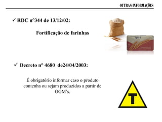 OUTRAS INFORMAÇÕES
 RDC n°344 de 13/12/02:
Fortificação de farinhas
 Decreto n° 4680 de24/04/2003:
É obrigatório informar caso o produto
contenha ou sejam produzidos a partir de
OGM’s.
 