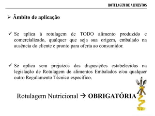 ROTULAGEM DE ALIMENTOS
 Âmbito de aplicação
 Se aplica à rotulagem de TODO alimento produzido e
comercializado, qualquer que seja sua origem, embalado na
ausência do cliente e pronto para oferta ao consumidor.
 Se aplica sem prejuízos das disposições estabelecidas na
legislação de Rotulagem de alimentos Embalados e/ou qualquer
outro Regulamento Técnico específico.
Rotulagem Nutricional  OBRIGATÓRIA
 