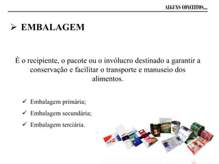 ALGUNS CONCEITOS...
 EMBALAGEM
É o recipiente, o pacote ou o invólucro destinado a garantir a
conservação e facilitar o transporte e manuseio dos
alimentos.
 Embalagem primária;
 Embalagem secundária;
 Embalagem terciária.
 