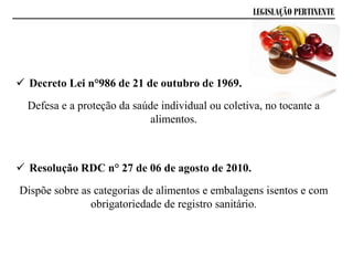 LEGISLAÇÃO PERTINENTE
 Decreto Lei n°986 de 21 de outubro de 1969.
Defesa e a proteção da saúde individual ou coletiva, no tocante a
alimentos.
 Resolução RDC n° 27 de 06 de agosto de 2010.
Dispõe sobre as categorias de alimentos e embalagens isentos e com
obrigatoriedade de registro sanitário.
 