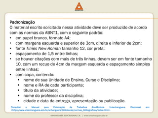 Padronização
O material escrito solicitado nessa atividade deve ser produzido de acordo
com as normas da ABNT1, com o seguinte padrão:
• em papel branco, formato A4;
• com margens esquerda e superior de 3cm, direita e inferior de 2cm;
• fonte Times New Roman tamanho 12, cor preta;
• espaçamento de 1,5 entre linhas;
• se houver citações com mais de três linhas, devem ser em fonte tamanho
10, com um recuo de 4cm da margem esquerda e espaçamento simples
entre linhas;
• com capa, contendo:
 nome de sua Unidade de Ensino, Curso e Disciplina;
 nome e RA de cada participante;
 título da atividade;
 nome do professor da disciplina;
 cidade e data da entrega, apresentação ou publicação.
Consultar o Manual para Elaboração de Trabalhos Acadêmicos. Unianhanguera. Disponível em:
<http://www.unianhanguera.edu.br/anhanguera/bibliotecas/normas_bibliograficas/index.html>.
 