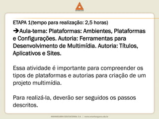 Aula-tema: Plataformas: Ambientes, Plataformas
e Configurações. Autoria: Ferramentas para
Desenvolvimento de Multimídia. Autoria: Títulos,
Aplicativos e Sites.
Essa atividade é importante para compreender os
tipos de plataformas e autorias para criação de um
projeto multimídia.
Para realizá-la, deverão ser seguidos os passos
descritos.
ETAPA 1(tempo para realização: 2,5 horas)
 