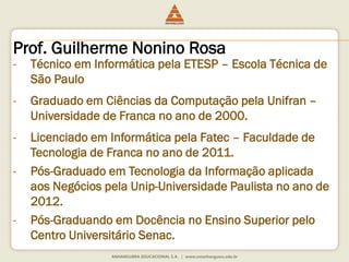 Prof. Guilherme Nonino Rosa
- Técnico em Informática pela ETESP – Escola Técnica de
São Paulo
- Graduado em Ciências da Computação pela Unifran –
Universidade de Franca no ano de 2000.
- Licenciado em Informática pela Fatec – Faculdade de
Tecnologia de Franca no ano de 2011.
- Pós-Graduado em Tecnologia da Informação aplicada
aos Negócios pela Unip-Universidade Paulista no ano de
2012.
- Pós-Graduando em Docência no Ensino Superior pelo
Centro Universitário Senac.
 