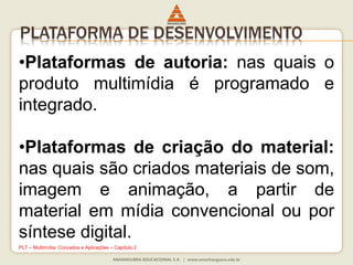•Plataformas de autoria: nas quais o
produto multimídia é programado e
integrado.
•Plataformas de criação do material:
nas quais são criados materiais de som,
imagem e animação, a partir de
material em mídia convencional ou por
síntese digital.
PLATAFORMA DE DESENVOLVIMENTO
PLT – Multimídia: Conceitos e Aplicações – Capítulo 2
 