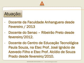 Atuação:
- Docente da Faculdade Anhanguera desde
Fevereiro / 2013
- Docente do Senac – Ribeirão Preto desde
fevereiro/2012.
- Docente do Centro de Educação Tecnológica
Paula Souza, na Etec Prof. José Ignácio de
Azevedo Filho e Etec Prof. Alcídio de Souza
Prado desde fevereiro/2010.
 