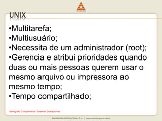 UNIX
•Multitarefa;
•Multiusuário;
•Necessita de um administrador (root);
•Gerencia e atribui prioridades quando
duas ou mais pessoas querem usar o
mesmo arquivo ou impressora ao
mesmo tempo;
•Tempo compartilhado;
Bibliografia Complementar: Sistemas Operacionais
 